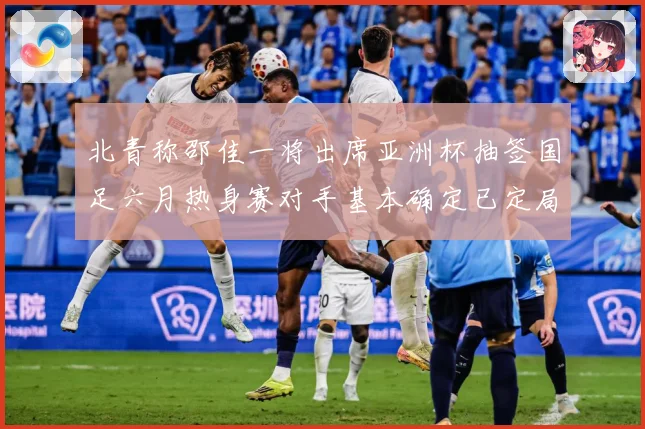 北青称邵佳一将出席亚洲杯抽签国足六月热身赛对手基本确定已定局战术观察-深度解析