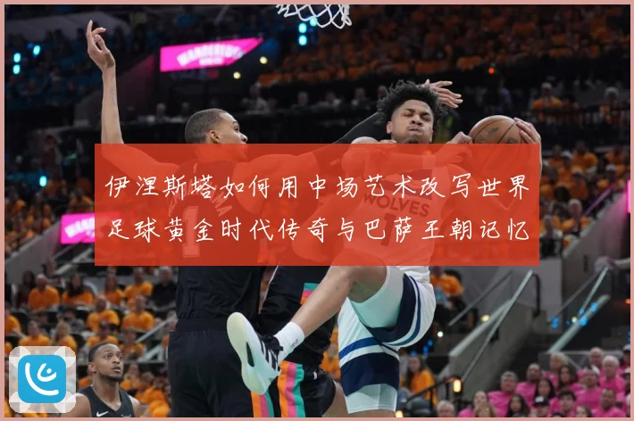 伊涅斯塔如何用中场艺术改写世界足球黄金时代传奇与巴萨王朝记忆战术观察-深度解析