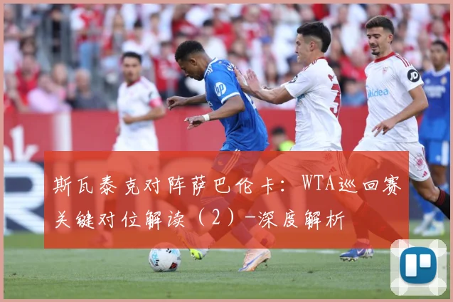 斯瓦泰克对阵萨巴伦卡：WTA巡回赛关键对位解读（2）-深度解析