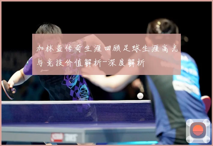 加林查传奇生涯回顾足球生涯高光与竞技价值解析-深度解析