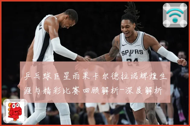 乒乓球巨星雨果卡尔德拉诺辉煌生涯与精彩比赛回顾解析-深度解析