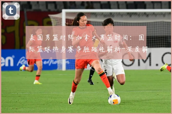 美国男篮对阵加拿大男篮时间：国际篮球热身赛争胜路径解析-深度解析
