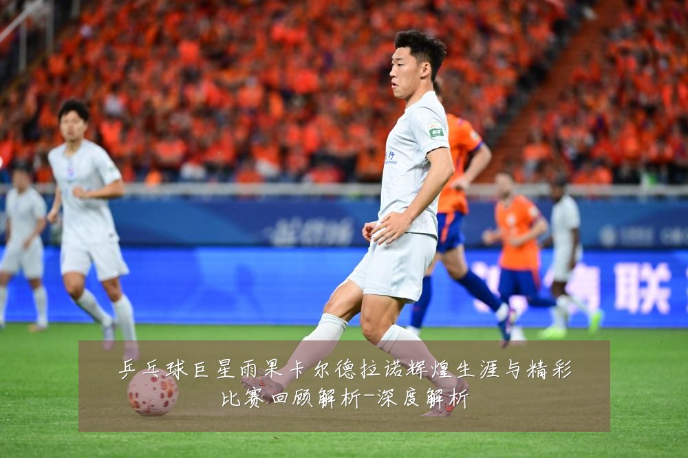 乒乓球巨星雨果卡尔德拉诺辉煌生涯与精彩比赛回顾解析-深度解析